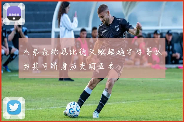 杰弗森称恩比德天赋超越字母哥认为其可跻身历史前五名