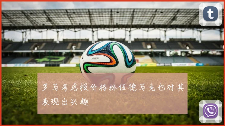 罗马考虑报价格林伍德马竞也对其表现出兴趣