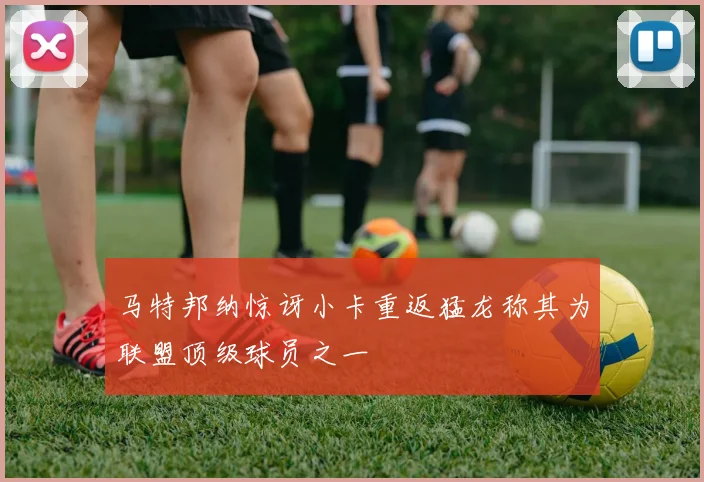 马特邦纳惊讶小卡重返猛龙称其为联盟顶级球员之一