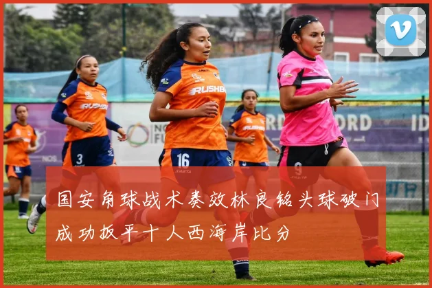 国安角球战术奏效林良铭头球破门成功扳平十人西海岸比分