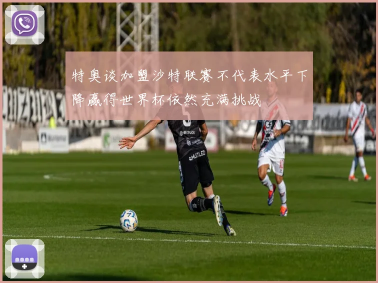 特奥谈加盟沙特联赛不代表水平下降赢得世界杯依然充满挑战
