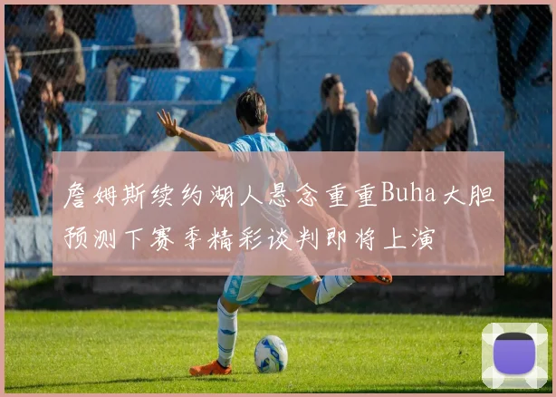 詹姆斯续约湖人悬念重重Buha大胆预测下赛季精彩谈判即将上演