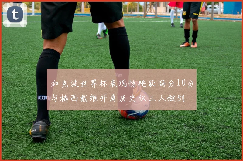 加克波世界杯表现惊艳获满分10分与梅西戴维并肩历史仅三人做到