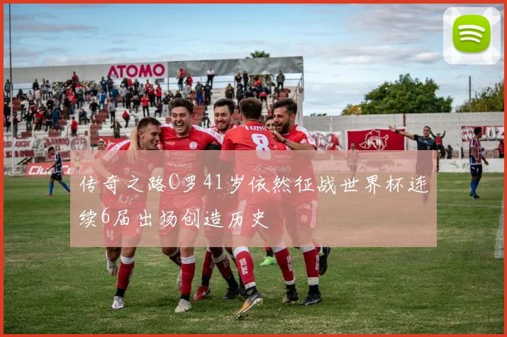 传奇之路C罗41岁依然征战世界杯连续6届出场创造历史