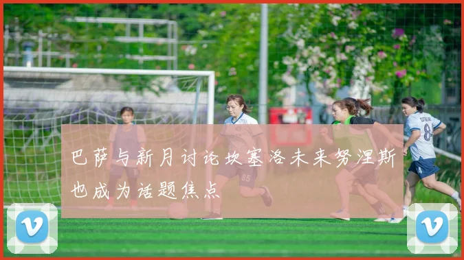 巴萨与新月讨论坎塞洛未来努涅斯也成为话题焦点