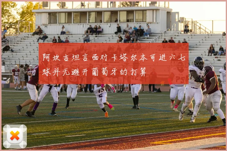 阿坎吉坦言面对卡塔尔本可进六七球并无避开葡萄牙的打算