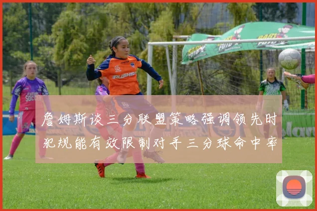 詹姆斯谈三分联盟策略强调领先时犯规能有效限制对手三分球命中率
