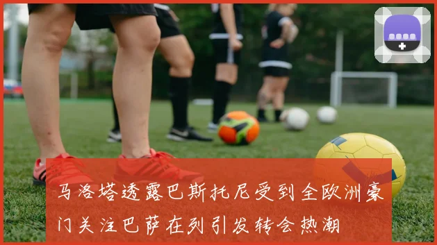 马洛塔透露巴斯托尼受到全欧洲豪门关注巴萨在列引发转会热潮