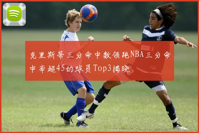 克里斯蒂三分命中数领跑NBA三分命中率超45的球员Top3揭晓
