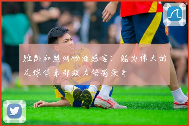 雅凯加盟利物浦感言：能为伟大的足球俱乐部效力倍感荣幸