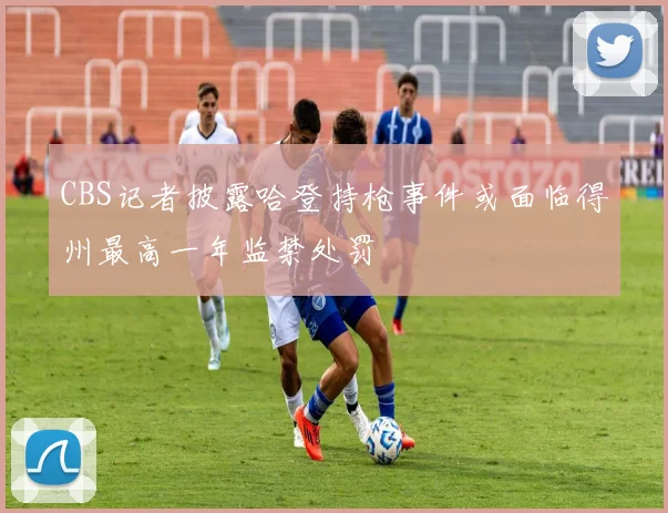 CBS记者披露哈登持枪事件或面临得州最高一年监禁处罚